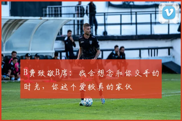 B费致敬B席：我会想念和你交手的时光，你这个爱较真的家伙